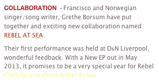 COLLABORATION  - Francisco and Norwegian singer/song writer, Grethe Borsum have put together and exciting new collaboration named REBEL AT SEA.
Their first performance was held at D&N Liverpool, wonderful feedback. With a New EP out in May 2013, it promises to be a very special year for Rebel Click here to check Rebel At Sea...