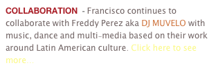COLLABORATION  - Francisco continues to collaborate with Freddy Perez aka DJ MUVELO with music, dance and multi-media based on their work around Latin American culture. Click here to see more...