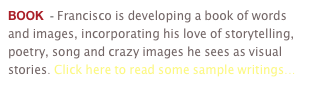 BOOK  - Francisco is developing a book of words and images, incorporating his love of storytelling, poetry, song and crazy images he sees as visual stories. Click here to read some sample writings...